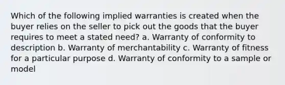 Which of the following implied warranties is created when the buyer relies on the seller to pick out the goods that the buyer requires to meet a stated need? a. Warranty of conformity to description b. Warranty of merchantability c. Warranty of fitness for a particular purpose d. Warranty of conformity to a sample or model