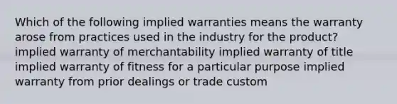 Which of the following implied warranties means the warranty arose from practices used in the industry for the product? implied warranty of merchantability implied warranty of title implied warranty of fitness for a particular purpose implied warranty from prior dealings or trade custom