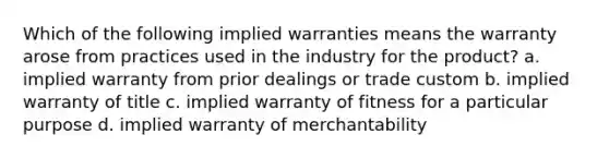 Which of the following implied warranties means the warranty arose from practices used in the industry for the product? a. implied warranty from prior dealings or trade custom b. implied warranty of title c. implied warranty of fitness for a particular purpose d. implied warranty of merchantability