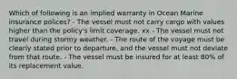 Which of following is an implied warranty in Ocean Marine insurance polices? - The vessel must not carry cargo with values higher than the policy's limit coverage. xx - The vessel must not travel during stormy weather. - The route of the voyage must be clearly stated prior to departure, and the vessel must not deviate from that route. - The vessel must be insured for at least 80% of its replacement value.