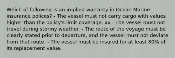 Which of following is an implied warranty in Ocean Marine insurance polices? - The vessel must not carry cargo with values higher than the policy's limit coverage. xx - The vessel must not travel during stormy weather. - The route of the voyage must be clearly stated prior to departure, and the vessel must not deviate from that route. - The vessel must be insured for at least 80% of its replacement value.