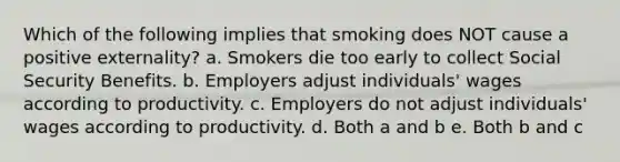 Which of the following implies that smoking does NOT cause a positive externality? a. Smokers die too early to collect Social Security Benefits. b. Employers adjust individuals' wages according to productivity. c. Employers do not adjust individuals' wages according to productivity. d. Both a and b e. Both b and c