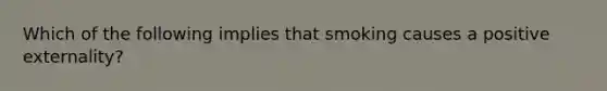 Which of the following implies that smoking causes a positive externality?