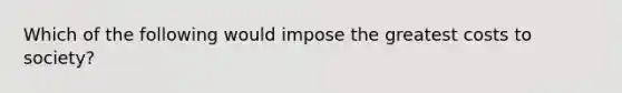 Which of the following would impose the greatest costs to society?