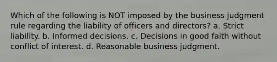 Which of the following is NOT imposed by the business judgment rule regarding the liability of officers and directors? a. Strict liability. b. Informed decisions. c. Decisions in good faith without conflict of interest. d. Reasonable business judgment.