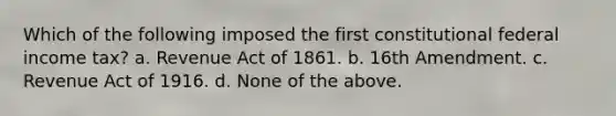 Which of the following imposed the first constitutional federal income tax? a. Revenue Act of 1861. b. 16th Amendment. c. Revenue Act of 1916. d. None of the above.