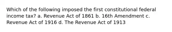 Which of the following imposed the first constitutional federal income tax? a. Revenue Act of 1861 b. 16th Amendment c. Revenue Act of 1916 d. The Revenue Act of 1913