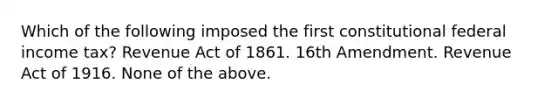 Which of the following imposed the first constitutional federal income tax? Revenue Act of 1861. 16th Amendment. Revenue Act of 1916. None of the above.