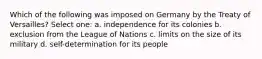 Which of the following was imposed on Germany by the Treaty of Versailles? Select one: a. independence for its colonies b. exclusion from the League of Nations c. limits on the size of its military d. self-determination for its people