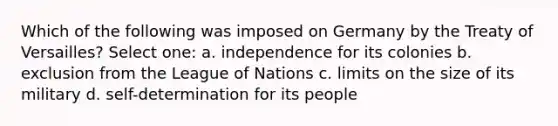 Which of the following was imposed on Germany by the Treaty of Versailles? Select one: a. independence for its colonies b. exclusion from the League of Nations c. limits on the size of its military d. self-determination for its people