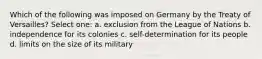 Which of the following was imposed on Germany by the Treaty of Versailles? Select one: a. exclusion from the League of Nations b. independence for its colonies c. self-determination for its people d. limits on the size of its military