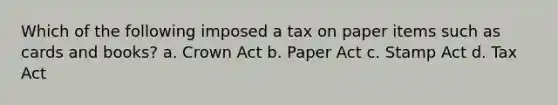 Which of the following imposed a tax on paper items such as cards and books? a. Crown Act b. Paper Act c. Stamp Act d. Tax Act