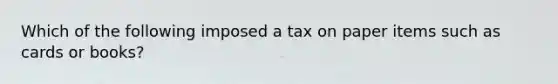 Which of the following imposed a tax on paper items such as cards or books?