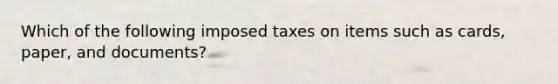 Which of the following imposed taxes on items such as cards, paper, and documents?