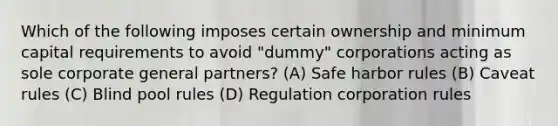 Which of the following imposes certain ownership and minimum capital requirements to avoid "dummy" corporations acting as sole corporate general partners? (A) Safe harbor rules (B) Caveat rules (C) Blind pool rules (D) Regulation corporation rules