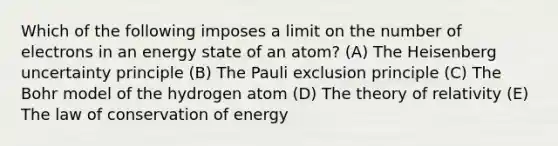 Which of the following imposes a limit on the number of electrons in an energy state of an atom? (A) The Heisenberg uncertainty principle (B) The Pauli exclusion principle (C) The Bohr model of the hydrogen atom (D) The theory of relativity (E) The law of conservation of energy