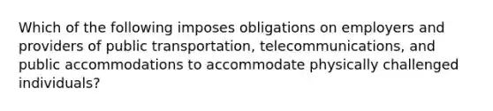 Which of the following imposes obligations on employers and providers of public transportation, telecommunications, and public accommodations to accommodate physically challenged individuals?