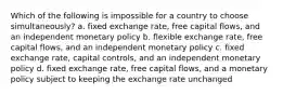 Which of the following is impossible for a country to choose simultaneously? a. fixed exchange rate, free capital flows, and an independent monetary policy b. flexible exchange rate, free capital flows, and an independent monetary policy c. fixed exchange rate, capital controls, and an independent monetary policy d. fixed exchange rate, free capital flows, and a monetary policy subject to keeping the exchange rate unchanged