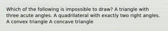 Which of the following is impossible to draw? A triangle with three acute angles. A quadrilateral with exactly two right angles. A convex triangle A concave triangle