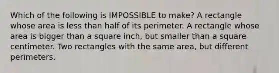 Which of the following is IMPOSSIBLE to make? A rectangle whose area is less than half of its perimeter. A rectangle whose area is bigger than a square inch, but smaller than a square centimeter. Two rectangles with the same area, but different perimeters.