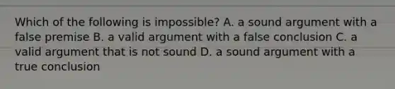 Which of the following is impossible? A. a sound argument with a false premise B. a valid argument with a false conclusion C. a valid argument that is not sound D. a sound argument with a true conclusion