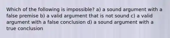 Which of the following is impossible? a) a sound argument with a false premise b) a valid argument that is not sound c) a valid argument with a false conclusion d) a sound argument with a true conclusion