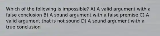 Which of the following is impossible? A) A valid argument with a false conclusion B) A sound argument with a false premise C) A valid argument that is not sound D) A sound argument with a true conclusion