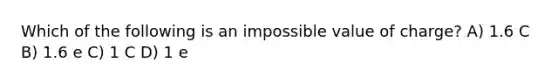 Which of the following is an impossible value of charge? A) 1.6 C B) 1.6 e C) 1 C D) 1 e