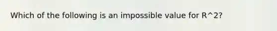 Which of the following is an impossible value for R^2?