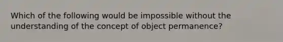 Which of the following would be impossible without the understanding of the concept of object permanence?