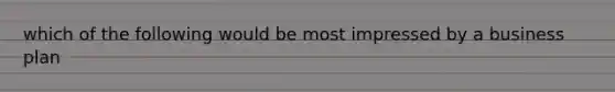 which of the following would be most impressed by a business plan