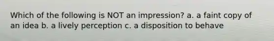 Which of the following is NOT an impression? a. a faint copy of an idea b. a lively perception c. a disposition to behave