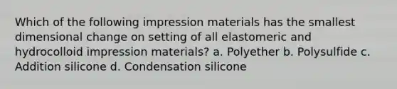 Which of the following impression materials has the smallest dimensional change on setting of all elastomeric and hydrocolloid impression materials? a. Polyether b. Polysulfide c. Addition silicone d. Condensation silicone