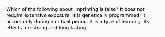 Which of the following about imprinting is false? It does not require extensive exposure. It is genetically programmed. It occurs only during a critical period. It is a type of learning. Its effects are strong and long-lasting.