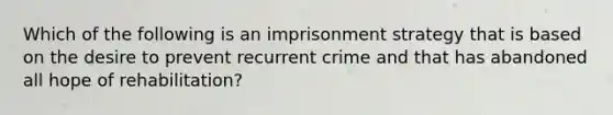 Which of the following is an imprisonment strategy that is based on the desire to prevent recurrent crime and that has abandoned all hope of​ rehabilitation?