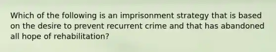 Which of the following is an imprisonment strategy that is based on the desire to prevent recurrent crime and that has abandoned all hope of rehabilitation?