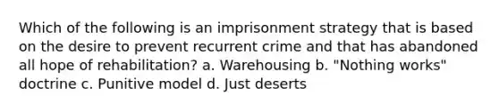 Which of the following is an imprisonment strategy that is based on the desire to prevent recurrent crime and that has abandoned all hope of rehabilitation? a. Warehousing b. "Nothing works" doctrine c. Punitive model d. Just deserts