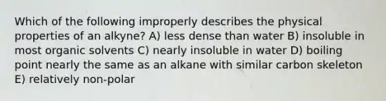 Which of the following improperly describes the physical properties of an alkyne? A) less dense than water B) insoluble in most organic solvents C) nearly insoluble in water D) boiling point nearly the same as an alkane with similar carbon skeleton E) relatively non-polar