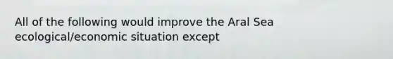 All of the following would improve the Aral Sea ecological/economic situation except