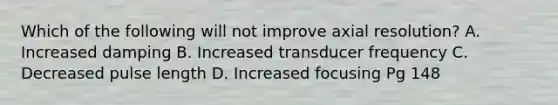 Which of the following will not improve axial resolution? A. Increased damping B. Increased transducer frequency C. Decreased pulse length D. Increased focusing Pg 148