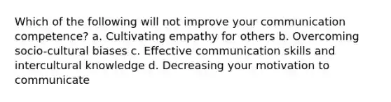 Which of the following will not improve your communication competence? a. Cultivating empathy for others b. Overcoming socio-cultural biases c. Effective communication skills and intercultural knowledge d. Decreasing your motivation to communicate