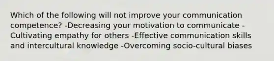 Which of the following will not improve your communication competence? -Decreasing your motivation to communicate -Cultivating empathy for others -Effective communication skills and intercultural knowledge -Overcoming socio-cultural biases