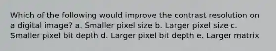 Which of the following would improve the contrast resolution on a digital image? a. Smaller pixel size b. Larger pixel size c. Smaller pixel bit depth d. Larger pixel bit depth e. Larger matrix