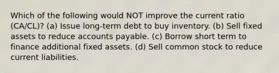 Which of the following would NOT improve the current ratio (CA/CL)? (a) Issue long-term debt to buy inventory. (b) Sell fixed assets to reduce accounts payable. (c) Borrow short term to finance additional fixed assets. (d) Sell common stock to reduce current liabilities.