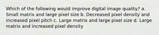 Which of the following would improve digital image quality? a. Small matrix and large pixel size b. Decreased pixel density and increased pixel pitch c. Large matrix and large pixel size d. Large matrix and increased pixel density