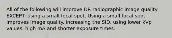 All of the following will improve DR radiographic image quality EXCEPT: using a small focal spot. Using a small focal spot improves image quality. increasing the SID. using lower kVp values. high mA and shorter exposure times.