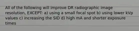 All of the following will improve DR radiographic image resolution, EXCEPT: a) using a small focal spot b) using lower kVp values c) increasing the SID d) high mA and shorter exposure times