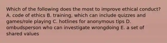 Which of the following does the most to improve ethical conduct? A. code of ethics B. training, which can include quizzes and games/role playing C. hotlines for anonymous tips D. ombudsperson who can investigate wrongdoing E. a set of shared values