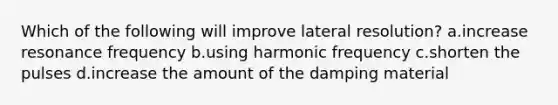 Which of the following will improve lateral resolution? a.increase resonance frequency b.using harmonic frequency c.shorten the pulses d.increase the amount of the damping material