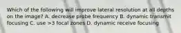 Which of the following will improve lateral resolution at all depths on the image? A. decrease probe frequency B. dynamic transmit focusing C. use >3 focal zones D. dynamic receive focusing